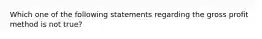 Which one of the following statements regarding the gross profit method is not true?