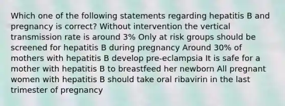 Which one of the following statements regarding hepatitis B and pregnancy is correct? Without intervention the vertical transmission rate is around 3% Only at risk groups should be screened for hepatitis B during pregnancy Around 30% of mothers with hepatitis B develop pre-eclampsia It is safe for a mother with hepatitis B to breastfeed her newborn All pregnant women with hepatitis B should take oral ribavirin in the last trimester of pregnancy