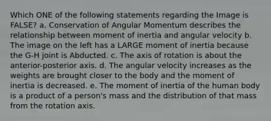 Which ONE of the following statements regarding the Image is FALSE? a. Conservation of Angular Momentum describes the relationship between moment of inertia and angular velocity b. The image on the left has a LARGE moment of inertia because the G-H joint is Abducted. c. The axis of rotation is about the anterior-posterior axis. d. The angular velocity increases as the weights are brought closer to the body and the moment of inertia is decreased. e. The moment of inertia of the human body is a product of a person's mass and the distribution of that mass from the rotation axis.