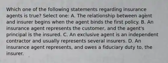 Which one of the following statements regarding insurance agents is true? Select one: A. The relationship between agent and insurer begins when the agent binds the first policy. B. An insurance agent represents the customer, and the agent's principal is the insured. C. An exclusive agent is an independent contractor and usually represents several insurers. D. An insurance agent represents, and owes a fiduciary duty to, the insurer.