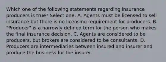 Which one of the following statements regarding insurance producers is true? Select one: A. Agents must be licensed to sell insurance but there is no licensing requirement for producers. B. "Producer" is a narrowly defined term for the person who makes the final insurance decision. C. Agents are considered to be producers, but brokers are considered to be consultants. D. Producers are intermediaries between insured and insurer and produce the business for the insurer.