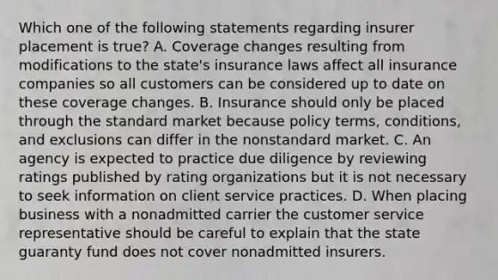 Which one of the following statements regarding insurer placement is true? A. Coverage changes resulting from modifications to the state's insurance laws affect all insurance companies so all customers can be considered up to date on these coverage changes. B. Insurance should only be placed through the standard market because policy terms, conditions, and exclusions can differ in the nonstandard market. C. An agency is expected to practice due diligence by reviewing ratings published by rating organizations but it is not necessary to seek information on client service practices. D. When placing business with a nonadmitted carrier the customer service representative should be careful to explain that the state guaranty fund does not cover nonadmitted insurers.