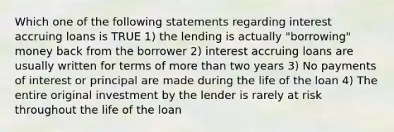 Which one of the following statements regarding interest accruing loans is TRUE 1) the lending is actually "borrowing" money back from the borrower 2) interest accruing loans are usually written for terms of more than two years 3) No payments of interest or principal are made during the life of the loan 4) The entire original investment by the lender is rarely at risk throughout the life of the loan