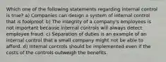 Which one of the following statements regarding internal control is true? a) Companies can design a system of internal control that is foolproof. b) The integrity of a company's employees is not important because internal controls will always detect employee fraud. c) Separation of duties is an example of an internal control that a small company might not be able to afford. d) Internal controls should be implemented even if the costs of the controls outweigh the benefits.