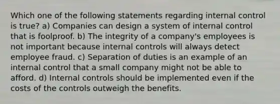 Which one of the following statements regarding internal control is true? a) Companies can design a system of internal control that is foolproof. b) The integrity of a company's employees is not important because internal controls will always detect employee fraud. c) Separation of duties is an example of an internal control that a small company might not be able to afford. d) Internal controls should be implemented even if the costs of the controls outweigh the benefits.