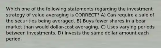 Which one of the following statements regarding the investment strategy of value averaging is CORRECT? A) Can require a sale of the securities being averaged. B) Buys fewer shares in a bear market than would dollar-cost averaging. C) Uses varying periods between investments. D) Invests the same dollar amount each period.