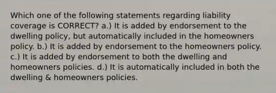 Which one of the following statements regarding liability coverage is CORRECT? a.) It is added by endorsement to the dwelling policy, but automatically included in the homeowners policy. b.) It is added by endorsement to the homeowners policy. c.) It is added by endorsement to both the dwelling and homeowners policies. d.) It is automatically included in both the dwelling & homeowners policies.