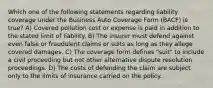 Which one of the following statements regarding liability coverage under the Business Auto Coverage Form (BACF) is true? A) Covered pollution cost or expense is paid in addition to the stated limit of liability. B) The insurer must defend against even false or fraudulent claims or suits as long as they allege covered damages. C) The coverage form defines "suit" to include a civil proceeding but not other alternative dispute resolution proceedings. D) The costs of defending the claim are subject only to the limits of insurance carried on the policy.