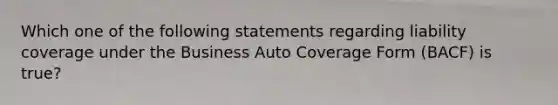 Which one of the following statements regarding liability coverage under the Business Auto Coverage Form (BACF) is true?