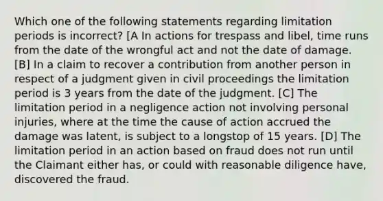 Which one of the following statements regarding limitation periods is incorrect? [A In actions for trespass and libel, time runs from the date of the wrongful act and not the date of damage. [B] In a claim to recover a contribution from another person in respect of a judgment given in civil proceedings the limitation period is 3 years from the date of the judgment. [C] The limitation period in a negligence action not involving personal injuries, where at the time the cause of action accrued the damage was latent, is subject to a longstop of 15 years. [D] The limitation period in an action based on fraud does not run until the Claimant either has, or could with reasonable diligence have, discovered the fraud.