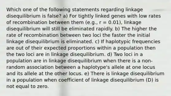 Which one of the following statements regarding linkage disequilibrium is false? a) For tightly linked genes with low rates of recombination between them (e.g., r = 0.01), linkage disequilibrium will still be eliminated rapidly. b) The higher the rate of recombination between two loci the faster the initial linkage disequilibrium is eliminated. c) If haplotypic frequencies are out of their expected proportions within a population then the two loci are in linkage disequilibrium. d) Two loci in a population are in linkage disequilibrium when there is a non-random association between a haplotype's allele at one locus and its allele at the other locus. e) There is linkage disequilibrium in a population when coefficient of linkage disequilibrium (D) is not equal to zero.