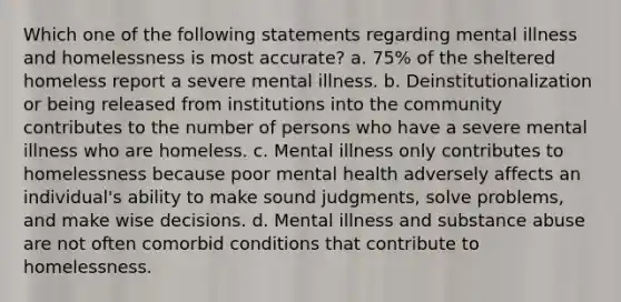 Which one of the following statements regarding mental illness and homelessness is most accurate? a. 75% of the sheltered homeless report a severe mental illness. b. Deinstitutionalization or being released from institutions into the community contributes to the number of persons who have a severe mental illness who are homeless. c. Mental illness only contributes to homelessness because poor mental health adversely affects an individual's ability to make sound judgments, solve problems, and make wise decisions. d. Mental illness and substance abuse are not often comorbid conditions that contribute to homelessness.