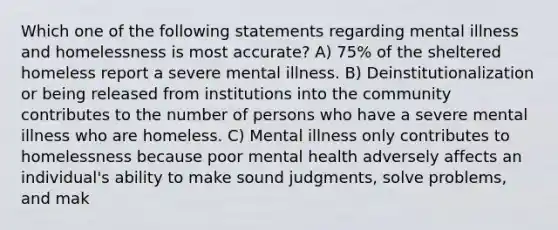 Which one of the following statements regarding mental illness and homelessness is most accurate? A) 75% of the sheltered homeless report a severe mental illness. B) Deinstitutionalization or being released from institutions into the community contributes to the number of persons who have a severe mental illness who are homeless. C) Mental illness only contributes to homelessness because poor mental health adversely affects an individual's ability to make sound judgments, solve problems, and mak