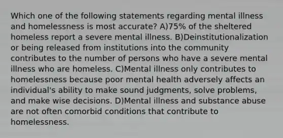 Which one of the following statements regarding mental illness and homelessness is most accurate? A)75% of the sheltered homeless report a severe mental illness. B)Deinstitutionalization or being released from institutions into the community contributes to the number of persons who have a severe mental illness who are homeless. C)Mental illness only contributes to homelessness because poor mental health adversely affects an individual's ability to make sound judgments, solve problems, and make wise decisions. D)Mental illness and substance abuse are not often comorbid conditions that contribute to homelessness.