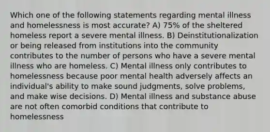 Which one of the following statements regarding mental illness and homelessness is most accurate? A) 75% of the sheltered homeless report a severe mental illness. B) Deinstitutionalization or being released from institutions into the community contributes to the number of persons who have a severe mental illness who are homeless. C) Mental illness only contributes to homelessness because poor mental health adversely affects an individual's ability to make sound judgments, solve problems, and make wise decisions. D) Mental illness and substance abuse are not often comorbid conditions that contribute to homelessness