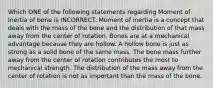 Which ONE of the following statements regarding Moment of Inertia of bone is INCORRECT. Moment of inertia is a concept that deals with the mass of the bone and the distribution of that mass away from the center of rotation. Bones are at a mechanical advantage because they are hollow. A hollow bone is just as strong as a solid bone of the same mass. The bone mass further away from the center of rotation contributes the most to mechanical strength. The distribution of the mass away from the center of rotation is not as important than the mass of the bone.