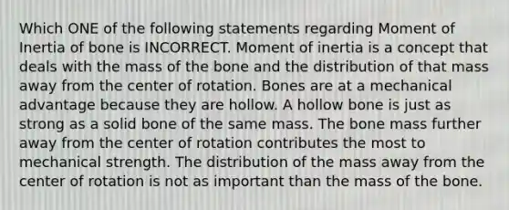 Which ONE of the following statements regarding Moment of Inertia of bone is INCORRECT. Moment of inertia is a concept that deals with the mass of the bone and the distribution of that mass away from the center of rotation. Bones are at a mechanical advantage because they are hollow. A hollow bone is just as strong as a solid bone of the same mass. The bone mass further away from the center of rotation contributes the most to mechanical strength. The distribution of the mass away from the center of rotation is not as important than the mass of the bone.