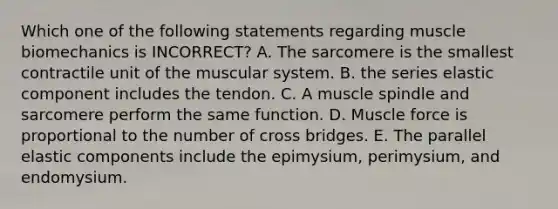 Which one of the following statements regarding muscle biomechanics is INCORRECT? A. The sarcomere is the smallest contractile unit of the muscular system. B. the series elastic component includes the tendon. C. A muscle spindle and sarcomere perform the same function. D. Muscle force is proportional to the number of cross bridges. E. The parallel elastic components include the epimysium, perimysium, and endomysium.