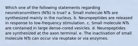 Which one of the following statements regarding neurotransmitters (NTs) is true? a. Small molecule NTs are synthesized mainly in the nucleus. b. Neuropeptides are released in response to low-frequency stimulation. c. Small molecule NTs are contained in large dense-cored vesicles. d. Neuropeptides are synthesized at the axon terminal. e. The inactivation of small molecule NTs can occur via reuptake or via enzymes.