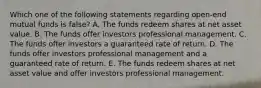 Which one of the following statements regarding open-end mutual funds is false? A. The funds redeem shares at net asset value. B. The funds offer investors professional management. C. The funds offer investors a guaranteed rate of return. D. The funds offer investors professional management and a guaranteed rate of return. E. The funds redeem shares at net asset value and offer investors professional management.