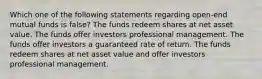 Which one of the following statements regarding open-end mutual funds is false? The funds redeem shares at net asset value. The funds offer investors professional management. The funds offer investors a guaranteed rate of return. The funds redeem shares at net asset value and offer investors professional management.