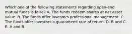 Which one of the following statements regarding open-end mutual funds is false? A. The funds redeem shares at net asset value. B. The funds offer investors professional management. C. The funds offer investors a guaranteed rate of return. D. B and C. E. A and B.