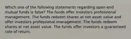 Which one of the following statements regarding open-end mutual funds is false? The funds offer investors professional management. The funds redeem shares at net asset value and offer investors professional management. The funds redeem shares at net asset value. The funds offer investors a guaranteed rate of return.