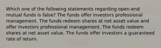 Which one of the following statements regarding open-end mutual funds is false? The funds offer investors professional management. The funds redeem shares at net asset value and offer investors professional management. The funds redeem shares at net asset value. The funds offer investors a guaranteed rate of return.