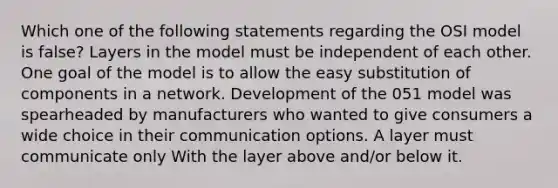 Which one of the following statements regarding the OSI model is false? Layers in the model must be independent of each other. One goal of the model is to allow the easy substitution of components in a network. Development of the 051 model was spearheaded by manufacturers who wanted to give consumers a wide choice in their communication options. A layer must communicate only With the layer above and/or below it.