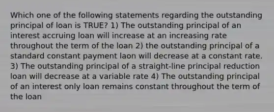 Which one of the following statements regarding the outstanding principal of loan is TRUE? 1) The outstanding principal of an interest accruing loan will increase at an increasing rate throughout the term of the loan 2) the outstanding principal of a standard constant payment laon will decrease at a constant rate. 3) The outstanding principal of a straight-line principal reduction loan will decrease at a variable rate 4) The outstanding principal of an interest only loan remains constant throughout the term of the loan