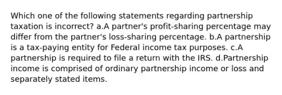 Which one of the following statements regarding partnership taxation is incorrect? a.A partner's profit-sharing percentage may differ from the partner's loss-sharing percentage. b.A partnership is a tax-paying entity for Federal income tax purposes. c.A partnership is required to file a return with the IRS. d.Partnership income is comprised of ordinary partnership income or loss and separately stated items.