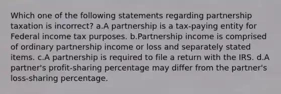 Which one of the following statements regarding partnership taxation is incorrect? a.A partnership is a tax-paying entity for Federal income tax purposes. b.Partnership income is comprised of ordinary partnership income or loss and separately stated items. c.A partnership is required to file a return with the IRS. d.A partner's profit-sharing percentage may differ from the partner's loss-sharing percentage.