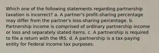 Which one of the following statements regarding partnership taxation is incorrect? a. A partner's profit-sharing percentage may differ from the partner's loss-sharing percentage. b. Partnership income is comprised of ordinary partnership income or loss and separately stated items. c. A partnership is required to file a return with the IRS. d. A partnership is a tax-paying entity for Federal income tax purposes.