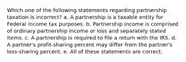 Which one of the following statements regarding partnership taxation is incorrect? a. A partnership is a taxable entity for Federal income tax purposes. b. Partnership income is comprised of ordinary partnership income or loss and separately stated items. c. A partnership is required to file a return with the IRS. d. A partner's profit-sharing percent may differ from the partner's loss-sharing percent. e. All of these statements are correct.