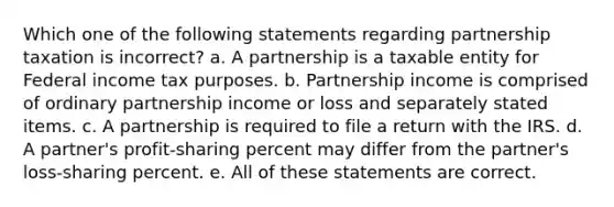 Which one of the following statements regarding partnership taxation is incorrect? a. A partnership is a taxable entity for Federal income tax purposes. b. Partnership income is comprised of ordinary partnership income or loss and separately stated items. c. A partnership is required to file a return with the IRS. d. A partner's profit-sharing percent may differ from the partner's loss-sharing percent. e. All of these statements are correct.