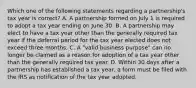 Which one of the following statements regarding a partnership's tax year is correct? A. A partnership formed on July 1 is required to adopt a tax year ending on June 30. B. A partnership may elect to have a tax year other than the generally required tax year if the deferral period for the tax year elected does not exceed three months. C. A "valid business purpose" can no longer be claimed as a reason for adoption of a tax year other than the generally required tax year. D. Within 30 days after a partnership has established a tax year, a form must be filed with the IRS as notification of the tax year adopted.