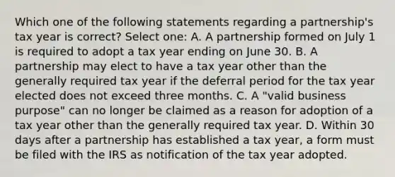 Which one of the following statements regarding a partnership's tax year is correct? Select one: A. A partnership formed on July 1 is required to adopt a tax year ending on June 30. B. A partnership may elect to have a tax year other than the generally required tax year if the deferral period for the tax year elected does not exceed three months. C. A "valid business purpose" can no longer be claimed as a reason for adoption of a tax year other than the generally required tax year. D. Within 30 days after a partnership has established a tax year, a form must be filed with the IRS as notification of the tax year adopted.