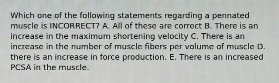 Which one of the following statements regarding a pennated muscle is INCORRECT? A. All of these are correct B. There is an increase in the maximum shortening velocity C. There is an increase in the number of muscle fibers per volume of muscle D. there is an increase in force production. E. There is an increased PCSA in the muscle.