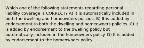 Which one of the following statements regarding personal liability coverage is CORRECT? A) It is automatically included in both the dwelling and homeowners policies. B) It is added by endorsement to both the dwelling and homeowners policies. C) It is added by endorsement to the dwelling policy but automatically included in the homeowners policy. D) It is added by endorsement to the homeowners policy.