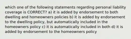 which one of the following statements regarding personal liability coverage is CORRECT? a) it is added by endorsement to both dwelling and homeowners policies b) it is added by endorsement to the dwelling policy, but automatically included in the homeowners policy c) it is automatically included in both d) it is added by endorsement to the homeowners policy