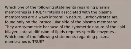 Which one of the following statements regarding plasma membranes is TRUE? Proteins associated with the plasma membranes are always integral in nature. Carbohydrates are found only on the intracellular side of the plasma membrane. They are symmetric because of the symmetric nature of the lipid bilayer. Lateral diffusion of lipids requires specific enzymes . Which one of the following statements regarding plasma membranes is TRUE?