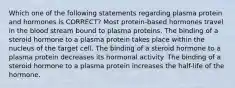 Which one of the following statements regarding plasma protein and hormones is CORRECT? Most protein-based hormones travel in the blood stream bound to plasma proteins. The binding of a steroid hormone to a plasma protein takes place within the nucleus of the target cell. The binding of a steroid hormone to a plasma protein decreases its hormonal activity. The binding of a steroid hormone to a plasma protein increases the half-life of the hormone.