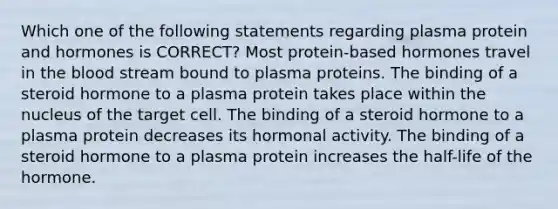 Which one of the following statements regarding plasma protein and hormones is CORRECT? Most protein-based hormones travel in the blood stream bound to plasma proteins. The binding of a steroid hormone to a plasma protein takes place within the nucleus of the target cell. The binding of a steroid hormone to a plasma protein decreases its hormonal activity. The binding of a steroid hormone to a plasma protein increases the half-life of the hormone.