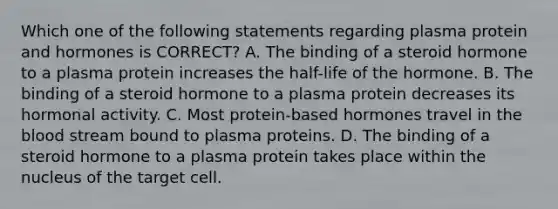 Which one of the following statements regarding plasma protein and hormones is CORRECT? A. The binding of a steroid hormone to a plasma protein increases the half-life of the hormone. B. The binding of a steroid hormone to a plasma protein decreases its hormonal activity. C. Most protein-based hormones travel in the blood stream bound to plasma proteins. D. The binding of a steroid hormone to a plasma protein takes place within the nucleus of the target cell.