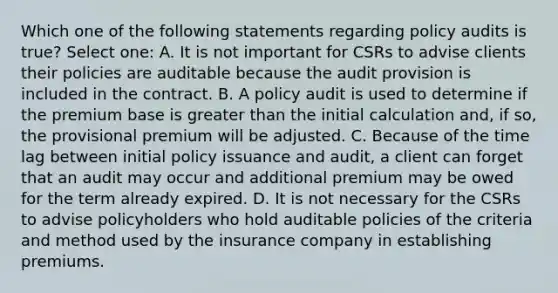 Which one of the following statements regarding policy audits is true? Select one: A. It is not important for CSRs to advise clients their policies are auditable because the audit provision is included in the contract. B. A policy audit is used to determine if the premium base is greater than the initial calculation and, if so, the provisional premium will be adjusted. C. Because of the time lag between initial policy issuance and audit, a client can forget that an audit may occur and additional premium may be owed for the term already expired. D. It is not necessary for the CSRs to advise policyholders who hold auditable policies of the criteria and method used by the insurance company in establishing premiums.