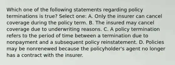 Which one of the following statements regarding policy terminations is true? Select one: A. Only the insurer can cancel coverage during the policy term. B. The insured may cancel coverage due to underwriting reasons. C. A policy termination refers to the period of time between a termination due to nonpayment and a subsequent policy reinstatement. D. Policies may be nonrenewed because the policyholder's agent no longer has a contract with the insurer.