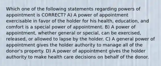 Which one of the following statements regarding powers of appointment is CORRECT? A) A power of appointment exercisable in favor of the holder for his health, education, and comfort is a special power of appointment. B) A power of appointment, whether general or special, can be exercised, released, or allowed to lapse by the holder. C) A general power of appointment gives the holder authority to manage all of the donor's property. D) A power of appointment gives the holder authority to make health care decisions on behalf of the donor.