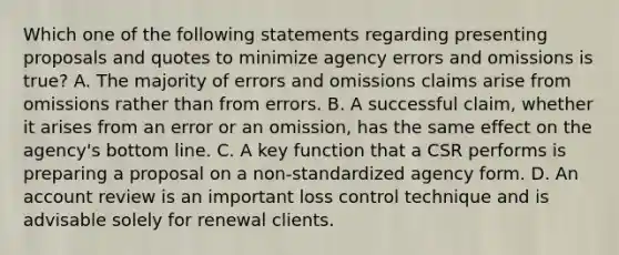 Which one of the following statements regarding presenting proposals and quotes to minimize agency errors and omissions is true? A. The majority of errors and omissions claims arise from omissions rather than from errors. B. A successful claim, whether it arises from an error or an omission, has the same effect on the agency's bottom line. C. A key function that a CSR performs is preparing a proposal on a non-standardized agency form. D. An account review is an important loss control technique and is advisable solely for renewal clients.