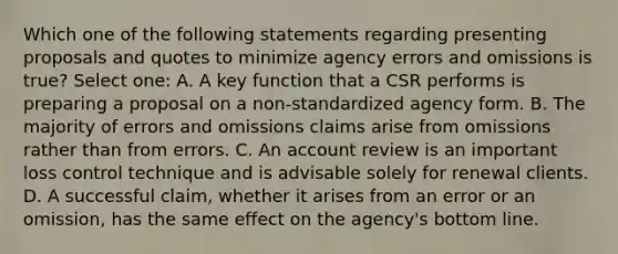 Which one of the following statements regarding presenting proposals and quotes to minimize agency errors and omissions is true? Select one: A. A key function that a CSR performs is preparing a proposal on a non-standardized agency form. B. The majority of errors and omissions claims arise from omissions rather than from errors. C. An account review is an important loss control technique and is advisable solely for renewal clients. D. A successful claim, whether it arises from an error or an omission, has the same effect on the agency's bottom line.