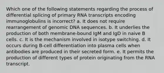 Which one of the following statements regarding the process of differential splicing of primary RNA transcripts encoding immunoglobulins is incorrect? a. It does not require rearrangement of genomic DNA sequences. b. It underlies the production of both membrane-bound IgM and IgD in naive B cells. c. It is the mechanism involved in isotype switching. d. It occurs during B-cell differentiation into plasma cells when antibodies are produced in their secreted form. e. It permits the production of different types of protein originating from the RNA transcript.